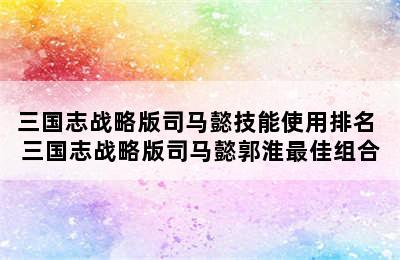 三国志战略版司马懿技能使用排名 三国志战略版司马懿郭淮最佳组合